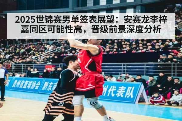 2025世锦赛男单签表展望：安赛龙李梓嘉同区可能性高，晋级前景深度分析