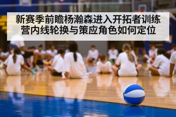 新赛季前瞻杨瀚森进入开拓者训练营内线轮换与策应角色如何定位